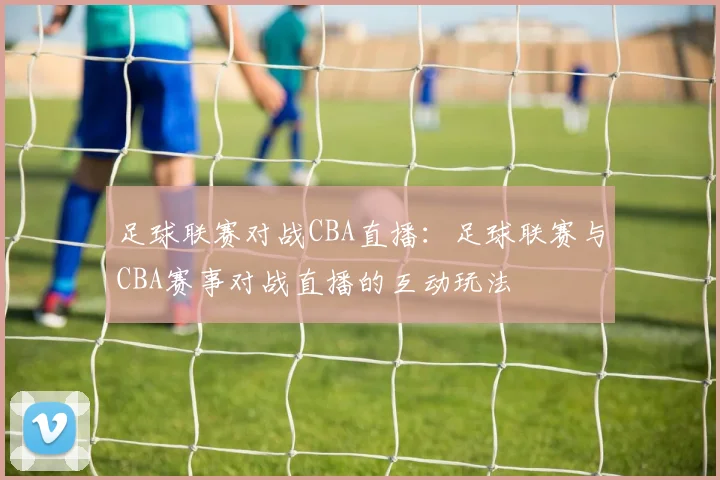 足球联赛对战CBA直播：足球联赛与CBA赛事对战直播的互动玩法