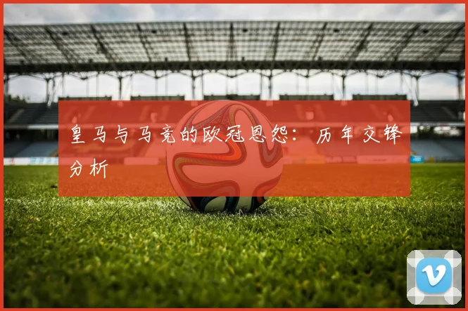 皇马与马竞的欧冠恩怨:历年交锋分析