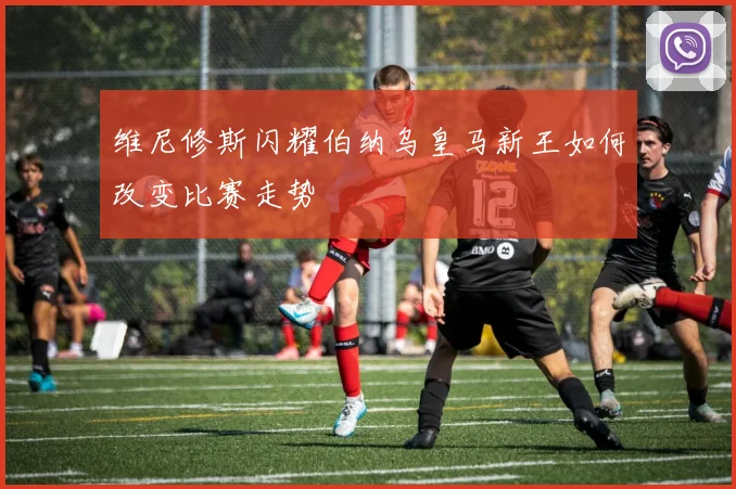 维尼修斯闪耀伯纳乌皇马新王如何改变比赛走势