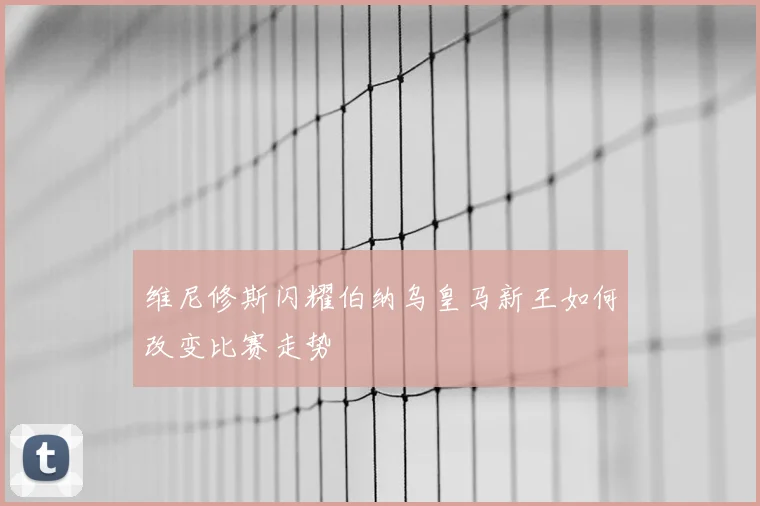 维尼修斯闪耀伯纳乌皇马新王如何改变比赛走势